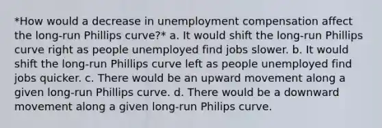 *How would a decrease in unemployment compensation affect the long-run Phillips curve?* a. It would shift the long-run Phillips curve right as people unemployed find jobs slower. b. It would shift the long-run Phillips curve left as people unemployed find jobs quicker. c. There would be an upward movement along a given long-run Phillips curve. d. There would be a downward movement along a given long-run Philips curve.