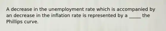 A decrease in the unemployment rate which is accompanied by an decrease in the inflation rate is represented by a _____ the Phillips curve.