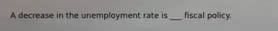 A decrease in the unemployment rate is ___ fiscal policy.