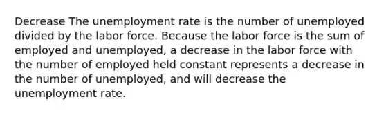 Decrease The unemployment rate is the number of unemployed divided by the labor force. Because the labor force is the sum of employed and unemployed, a decrease in the labor force with the number of employed held constant represents a decrease in the number of unemployed, and will decrease the unemployment rate.