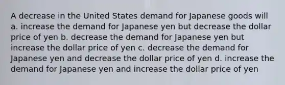 A decrease in the United States demand for Japanese goods will a. increase the demand for Japanese yen but decrease the dollar price of yen b. decrease the demand for Japanese yen but increase the dollar price of yen c. decrease the demand for Japanese yen and decrease the dollar price of yen d. increase the demand for Japanese yen and increase the dollar price of yen