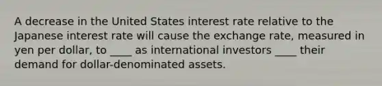 A decrease in the United States interest rate relative to the Japanese interest rate will cause the exchange rate, measured in yen per dollar, to ____ as international investors ____ their demand for dollar-denominated assets.