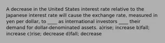 A decrease in the United States interest rate relative to the Japanese interest rate will cause the exchange rate, measured in yen per dollar, to ____ as international investors ____ their demand for dollar-denominated assets. a)rise; increase b)fall; increase c)rise; decrease d)fall; decrease