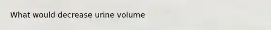 What would decrease urine volume