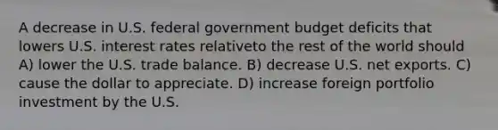 A decrease in U.S. federal government budget deficits that lowers U.S. interest rates relativeto the rest of the world should A) lower the U.S. trade balance. B) decrease U.S. net exports. C) cause the dollar to appreciate. D) increase foreign portfolio investment by the U.S.