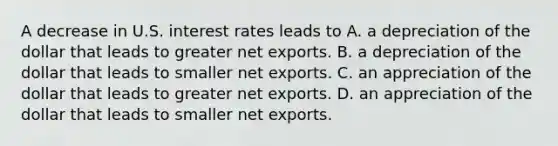 A decrease in U.S. interest rates leads to A. a depreciation of the dollar that leads to greater net exports. B. a depreciation of the dollar that leads to smaller net exports. C. an appreciation of the dollar that leads to greater net exports. D. an appreciation of the dollar that leads to smaller net exports.