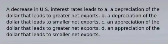 A decrease in U.S. interest rates leads to a. a depreciation of the dollar that leads to greater net exports. b. a depreciation of the dollar that leads to smaller net exports. c. an appreciation of the dollar that leads to greater net exports. d. an appreciation of the dollar that leads to smaller net exports.