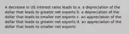 A decrease in US interest rates leads to a. a depreciation of the dollar that leads to greater net exports b. a depreciation of the dollar that leads to smaller net exports c. an appreciation of the dollar that leads to greater net exports d. an appreciation of the dollar that leads to smaller net exports