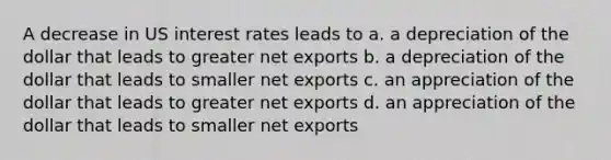 A decrease in US interest rates leads to a. a depreciation of the dollar that leads to greater net exports b. a depreciation of the dollar that leads to smaller net exports c. an appreciation of the dollar that leads to greater net exports d. an appreciation of the dollar that leads to smaller net exports