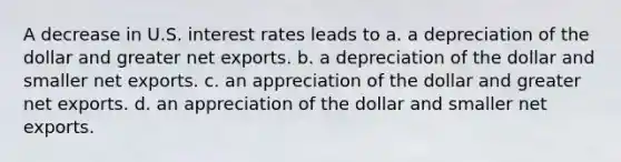 A decrease in U.S. interest rates leads to a. a depreciation of the dollar and greater net exports. b. a depreciation of the dollar and smaller net exports. c. an appreciation of the dollar and greater net exports. d. an appreciation of the dollar and smaller net exports.