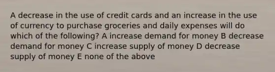 A decrease in the use of credit cards and an increase in the use of currency to purchase groceries and daily expenses will do which of the following? A increase demand for money B decrease demand for money C increase <a href='https://www.questionai.com/knowledge/kUIOOoB75i-supply-of-money' class='anchor-knowledge'>supply of money</a> D decrease supply of money E none of the above