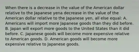 When there is a decrease in the value of the American dollar relative to the Japanese yena decrease in the value of the American dollar relative to the Japanese yen​, all else​ equal: A. Americans will import more Japanese goods than they did before. B. Japan will export more goods to the United States than it did before. C. Japanese goods will become more expensive relative to American goods. D. American goods will become more expensive relative to Japanese goods.