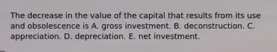 The decrease in the value of the capital that results from its use and obsolescence is A. gross investment. B. deconstruction. C. appreciation. D. depreciation. E. net investment.