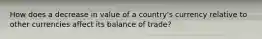 How does a decrease in value of a​ country's currency relative to other currencies affect its balance of​ trade?