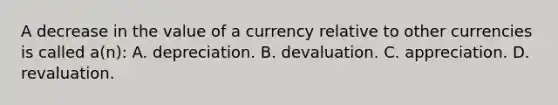 A decrease in the value of a currency relative to other currencies is called a(n): A. depreciation. B. devaluation. C. appreciation. D. revaluation.