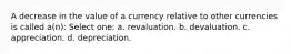 A decrease in the value of a currency relative to other currencies is called a(n): Select one: a. revaluation. b. devaluation. c. appreciation. d. depreciation.