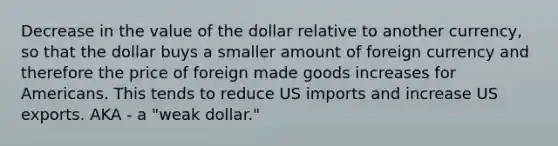 Decrease in the value of the dollar relative to another currency, so that the dollar buys a smaller amount of foreign currency and therefore the price of foreign made goods increases for Americans. This tends to reduce US imports and increase US exports. AKA - a "weak dollar."