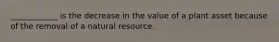 ____________ is the decrease in the value of a plant asset because of the removal of a natural resource.