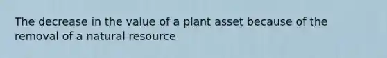 The decrease in the value of a plant asset because of the removal of a natural resource