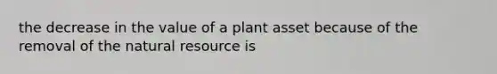 the decrease in the value of a plant asset because of the removal of the natural resource is