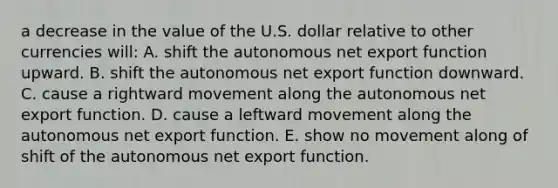 a decrease in the value of the U.S. dollar relative to other currencies will: A. shift the autonomous net export function upward. B. shift the autonomous net export function downward. C. cause a rightward movement along the autonomous net export function. D. cause a leftward movement along the autonomous net export function. E. show no movement along of shift of the autonomous net export function.