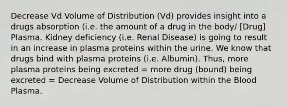 Decrease Vd Volume of Distribution (Vd) provides insight into a drugs absorption (i.e. the amount of a drug in the body/ [Drug] Plasma. Kidney deficiency (i.e. Renal Disease) is going to result in an increase in plasma proteins within the urine. We know that drugs bind with plasma proteins (i.e. Albumin). Thus, more plasma proteins being excreted = more drug (bound) being excreted = Decrease Volume of Distribution within the Blood Plasma.