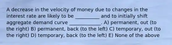 A decrease in the velocity of money due to changes in the interest rate are likely to be __________ and to initially shift aggregate demand curve _____________. A) permanent, out (to the right) B) permanent, back (to the left) C) temporary, out (to the right) D) temporary, back (to the left) E) None of the above