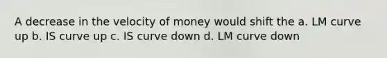 A decrease in the velocity of money would shift the a. LM curve up b. IS curve up c. IS curve down d. LM curve down