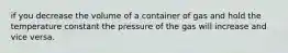 if you decrease the volume of a container of gas and hold the temperature constant the pressure of the gas will increase and vice versa.