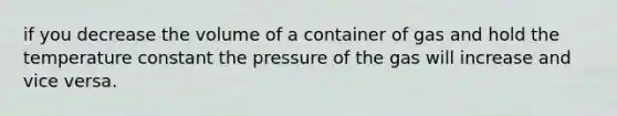 if you decrease the volume of a container of gas and hold the temperature constant the pressure of the gas will increase and vice versa.