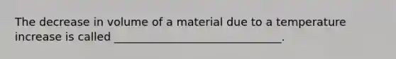 The decrease in volume of a material due to a temperature increase is called ______________________________.