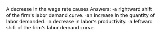 A decrease in the wage rate causes Answers: -a rightward shift of the firm's labor demand curve. -an increase in the quantity of labor demanded. -a decrease in labor's productivity. -a leftward shift of the firm's labor demand curve.