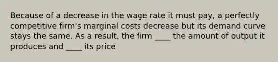 Because of a decrease in the wage rate it must pay, a perfectly competitive firm's marginal costs decrease but its demand curve stays the same. As a result, the firm ____ the amount of output it produces and ____ its price