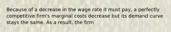 Because of a decrease in the wage rate it must pay, a perfectly competitive firm's marginal costs decrease but its demand curve stays the same. As a result, the firm