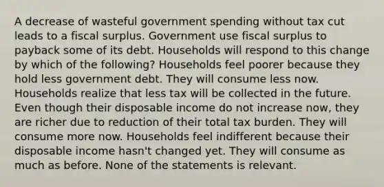 A decrease of wasteful government spending without tax cut leads to a fiscal surplus. Government use fiscal surplus to payback some of its debt. Households will respond to this change by which of the following? Households feel poorer because they hold less government debt. They will consume less now. Households realize that less tax will be collected in the future. Even though their disposable income do not increase now, they are richer due to reduction of their total tax burden. They will consume more now. Households feel indifferent because their disposable income hasn't changed yet. They will consume as much as before. None of the statements is relevant.