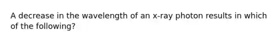 A decrease in the wavelength of an x-ray photon results in which of the following?