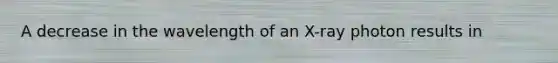 A decrease in the wavelength of an X-ray photon results in