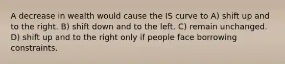 A decrease in wealth would cause the IS curve to A) shift up and to the right. B) shift down and to the left. C) remain unchanged. D) shift up and to the right only if people face borrowing constraints.