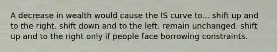 A decrease in wealth would cause the IS curve to... shift up and to the right. shift down and to the left. remain unchanged. shift up and to the right only if people face borrowing constraints.