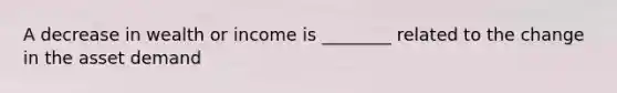 A decrease in wealth or income is ________ related to the change in the asset demand