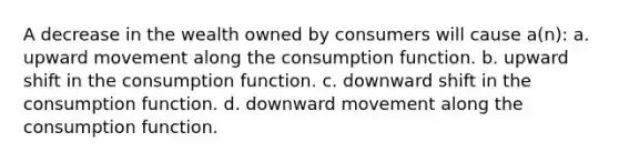 A decrease in the wealth owned by consumers will cause a(n): a. upward movement along the consumption function. b. upward shift in the consumption function. c. downward shift in the consumption function. d. downward movement along the consumption function.