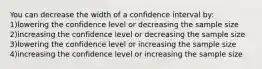 You can decrease the width of a confidence interval by: 1)lowering the confidence level or decreasing the sample size 2)increasing the confidence level or decreasing the sample size 3)lowering the confidence level or increasing the sample size 4)increasing the confidence level or increasing the sample size