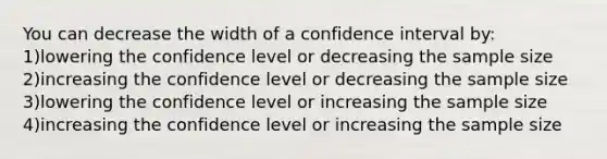 You can decrease the width of a confidence interval by: 1)lowering the confidence level or decreasing the sample size 2)increasing the confidence level or decreasing the sample size 3)lowering the confidence level or increasing the sample size 4)increasing the confidence level or increasing the sample size