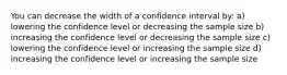 You can decrease the width of a confidence interval by: a) lowering the confidence level or decreasing the sample size b) increasing the confidence level or decreasing the sample size c) lowering the confidence level or increasing the sample size d) increasing the confidence level or increasing the sample size