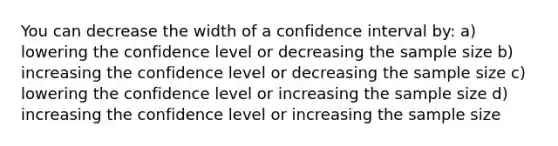 You can decrease the width of a confidence interval by: a) lowering the confidence level or decreasing the sample size b) increasing the confidence level or decreasing the sample size c) lowering the confidence level or increasing the sample size d) increasing the confidence level or increasing the sample size