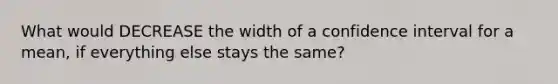 What would DECREASE the width of a confidence interval for a mean, if everything else stays the same?