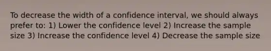 To decrease the width of a confidence interval, we should always prefer to: 1) Lower the confidence level 2) Increase the sample size 3) Increase the confidence level 4) Decrease the sample size