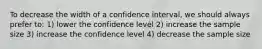 To decrease the width of a confidence interval, we should always prefer to: 1) lower the confidence level 2) increase the sample size 3) increase the confidence level 4) decrease the sample size