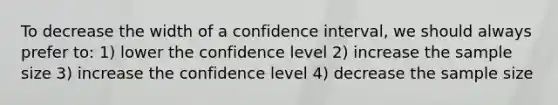 To decrease the width of a confidence interval, we should always prefer to: 1) lower the confidence level 2) increase the sample size 3) increase the confidence level 4) decrease the sample size