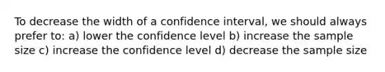 To decrease the width of a confidence interval, we should always prefer to: a) lower the confidence level b) increase the sample size c) increase the confidence level d) decrease the sample size